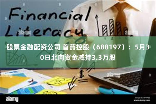 股票金融配资公司 首药控股（688197）：5月30日北向资金减持3.3万股