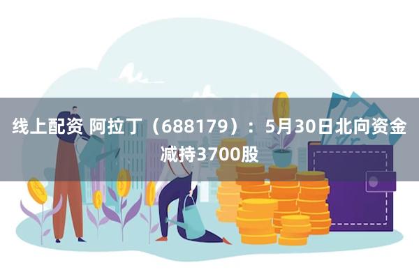 线上配资 阿拉丁（688179）：5月30日北向资金减持3700股