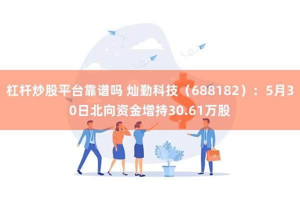 杠杆炒股平台靠谱吗 灿勤科技（688182）：5月30日北向资金增持30.61万股