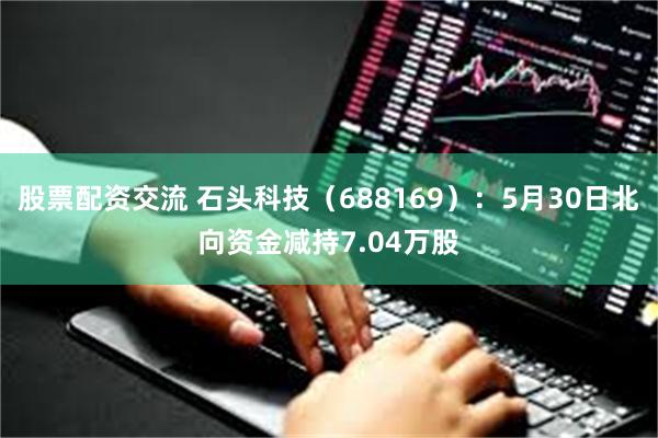 股票配资交流 石头科技（688169）：5月30日北向资金减持7.04万股