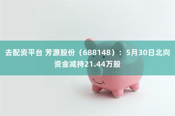 去配资平台 芳源股份（688148）：5月30日北向资金减持21.44万股