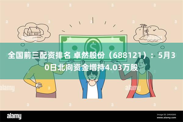 全国前三配资排名 卓然股份（688121）：5月30日北向资金增持4.03万股