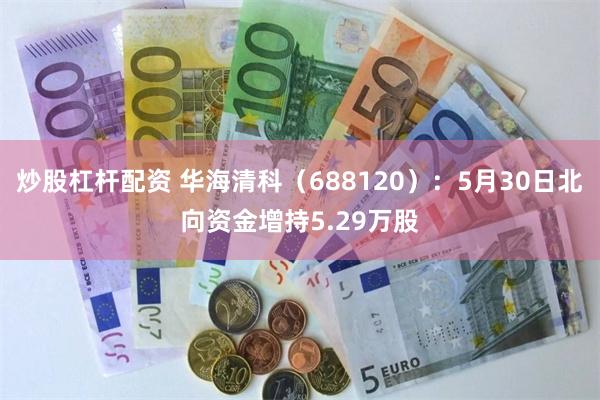 炒股杠杆配资 华海清科（688120）：5月30日北向资金增持5.29万股