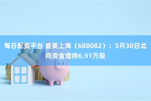 每日配资平台 盛美上海（688082）：5月30日北向资金增持6.91万股