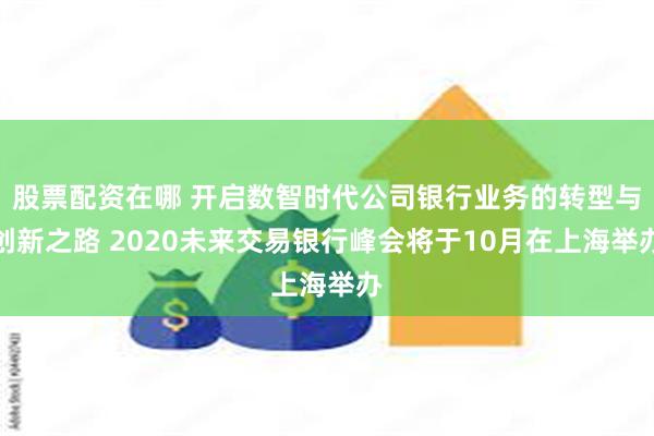 股票配资在哪 开启数智时代公司银行业务的转型与创新之路 2020未来交易银行峰会将于10月在上海举办