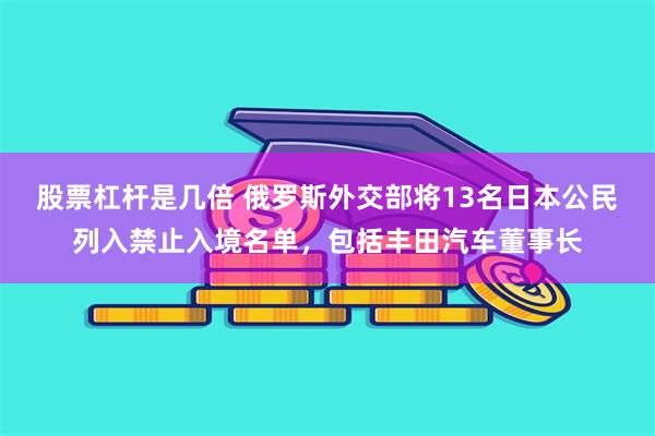 股票杠杆是几倍 俄罗斯外交部将13名日本公民列入禁止入境名单，包括丰田汽车董事长