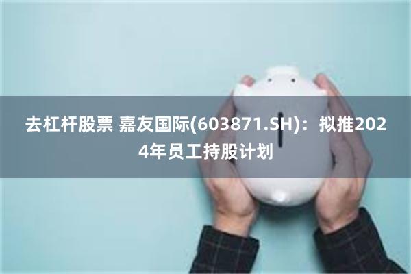 去杠杆股票 嘉友国际(603871.SH)：拟推2024年员工持股计划