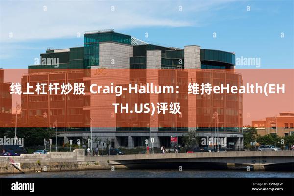 线上杠杆炒股 Craig-Hallum：维持eHealth(EHTH.US)评级