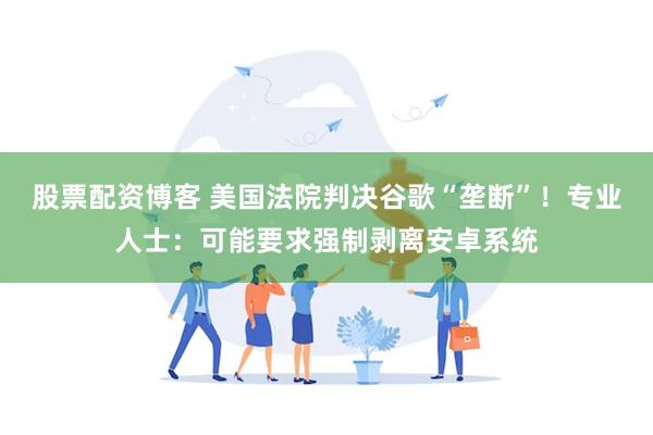 股票配资博客 美国法院判决谷歌“垄断”！专业人士：可能要求强制剥离安卓系统