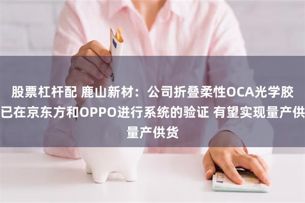 股票杠杆配 鹿山新材：公司折叠柔性OCA光学胶膜已在京东方和OPPO进行系统的验证 有望实现量产供货