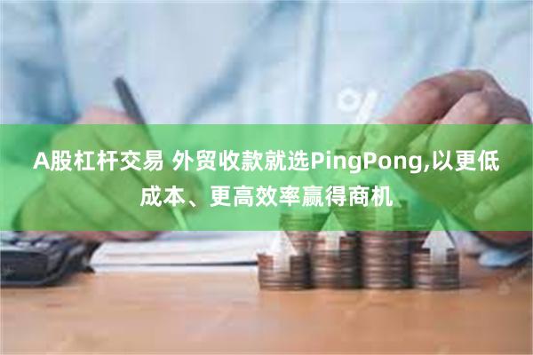 A股杠杆交易 外贸收款就选PingPong,以更低成本、更高效率赢得商机