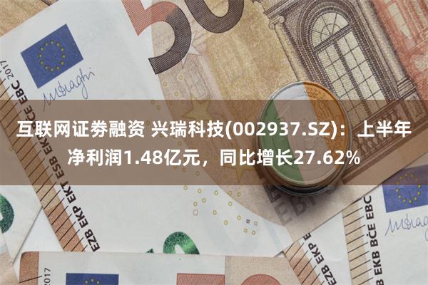 互联网证劵融资 兴瑞科技(002937.SZ)：上半年净利润1.48亿元，同比增长27.62%