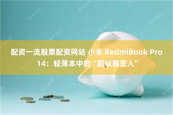 配资一流股票配资网站 小米 RedmiBook Pro 14：轻薄本中的“超级赛亚人”