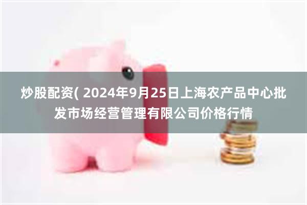 炒股配资( 2024年9月25日上海农产品中心批发市场经营管理有限公司价格行情