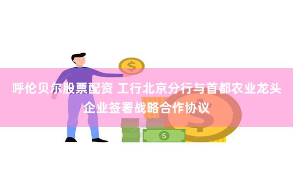 呼伦贝尔股票配资 工行北京分行与首都农业龙头企业签署战略合作协议