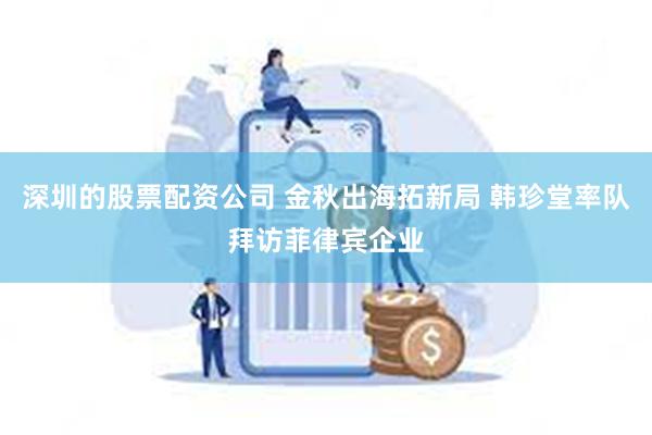 深圳的股票配资公司 金秋出海拓新局 韩珍堂率队拜访菲律宾企业