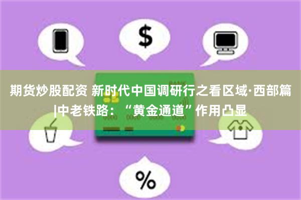 期货炒股配资 新时代中国调研行之看区域·西部篇|中老铁路：“黄金通道”作用凸显