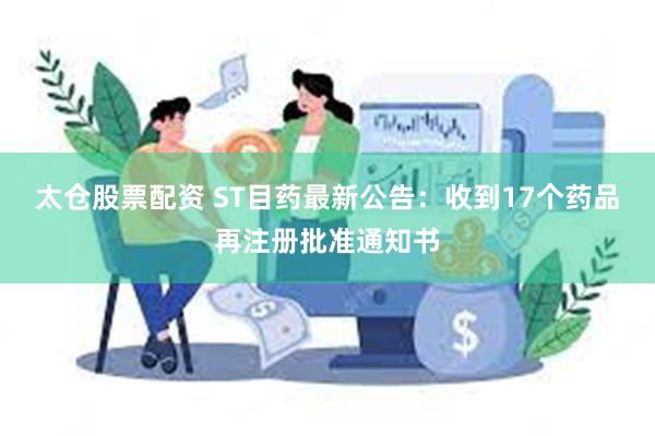 太仓股票配资 ST目药最新公告：收到17个药品再注册批准通知书