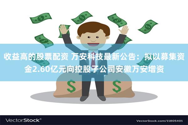 收益高的股票配资 万安科技最新公告：拟以募集资金2.60亿元向控股子公司安徽万安增资