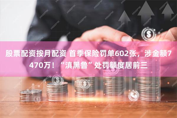 股票配资按月配资 首季保险罚单602张，涉金额7470万！“滇黑鲁”处罚额度居前三