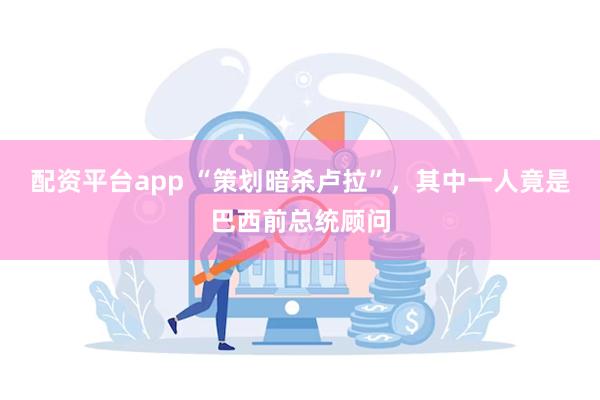 配资平台app “策划暗杀卢拉”，其中一人竟是巴西前总统顾问