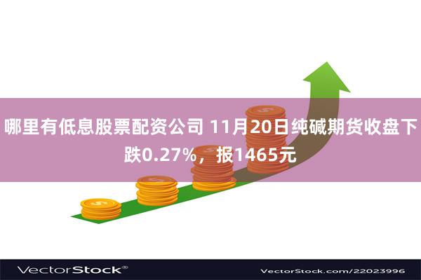 哪里有低息股票配资公司 11月20日纯碱期货收盘下跌0.27%，报1465元