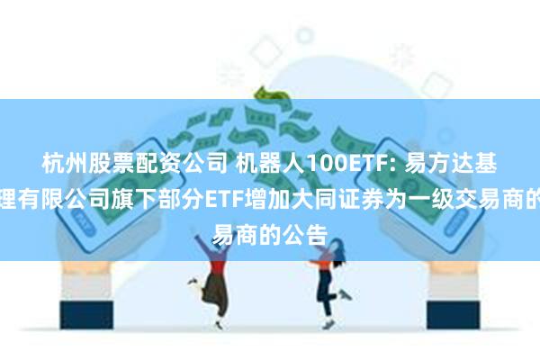 杭州股票配资公司 机器人100ETF: 易方达基金管理有限公司旗下部分ETF增加大同证券为一级交易商的公告