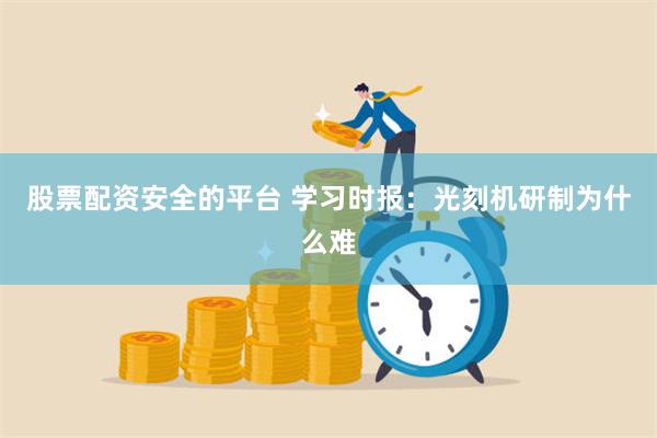 股票配资安全的平台 学习时报：光刻机研制为什么难