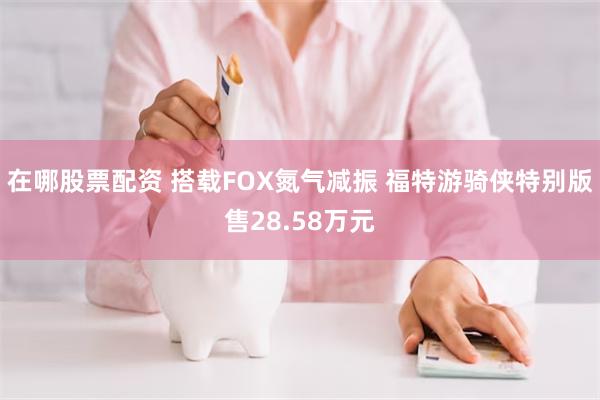 在哪股票配资 搭载FOX氮气减振 福特游骑侠特别版售28.58万元