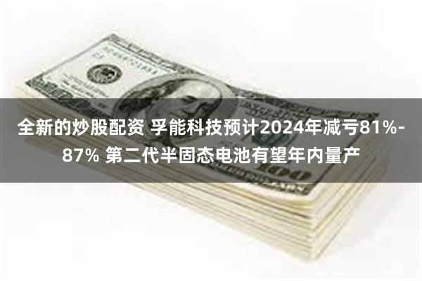 全新的炒股配资 孚能科技预计2024年减亏81%-87% 第二代半固态电池有望年内量产