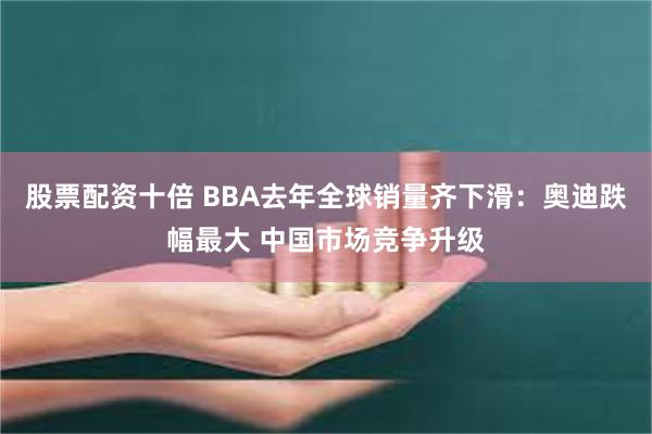 股票配资十倍 BBA去年全球销量齐下滑：奥迪跌幅最大 中国市场竞争升级