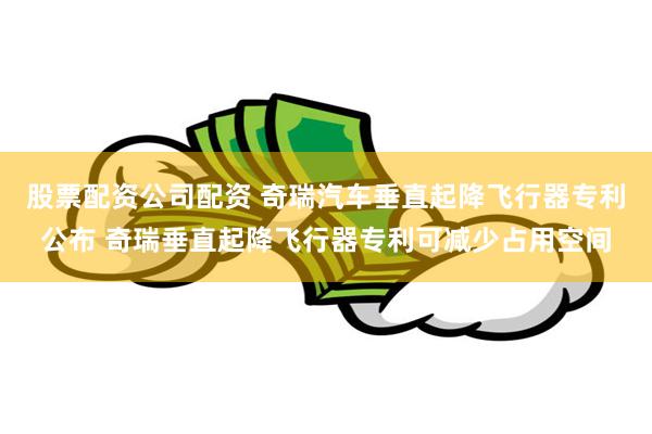 股票配资公司配资 奇瑞汽车垂直起降飞行器专利公布 奇瑞垂直起降飞行器专利可减少占用空间