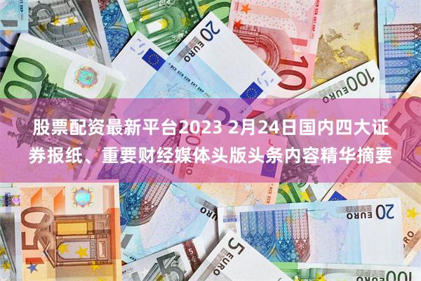 股票配资最新平台2023 2月24日国内四大证券报纸、重要财经媒体头版头条内容精华摘要